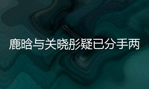 鹿晗与关晓彤疑已分手两个月，一段恋情的落幕？