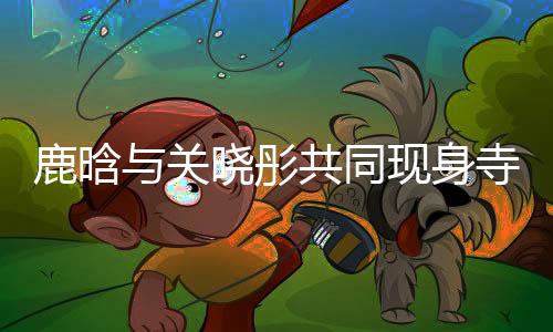 鹿晗与关晓彤共同现身寺庙，文化体验引热议
