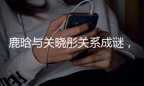 鹿晗与关晓彤关系成谜，双方暂未回应分手传闻