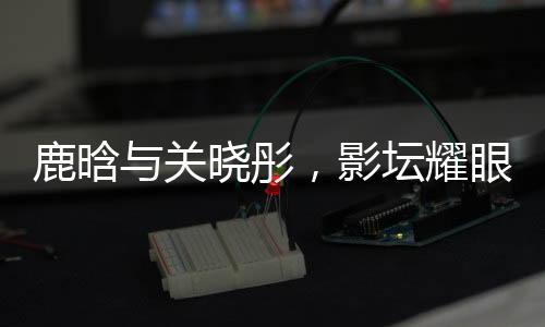 鹿晗与关晓彤，影坛耀眼之星闪耀恋爱之光