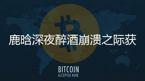 鹿晗深夜醉酒崩溃之际获邓超暖心安慰，友情的真挚让人动容