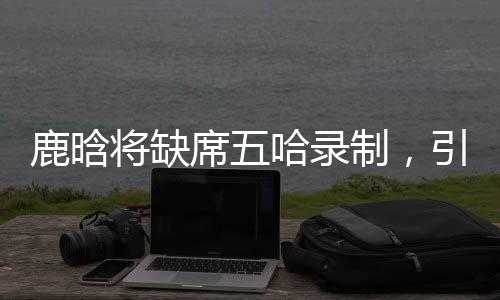 鹿晗将缺席五哈录制，引发粉丝热议