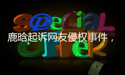 鹿晗起诉网友侵权事件，法律维权之路的探索与解读