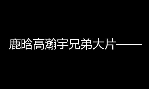 鹿晗高瀚宇兄弟大片——热血兄弟的时尚视觉盛宴