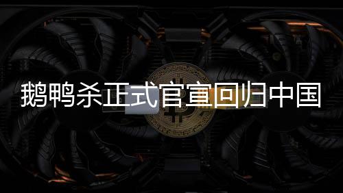 鹅鸭杀正式官宣回归中国，游戏界掀起新一轮热潮