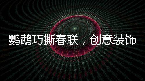 鹦鹉巧撕春联，创意装饰添新春趣味