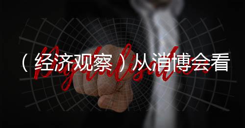 （经济观察）从消博会看中国消费脉动