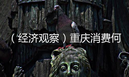 （经济观察）重庆消费何以全球“圈粉”？