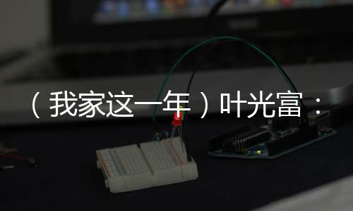 （我家这一年）叶光富：星河征程背后的温暖港湾