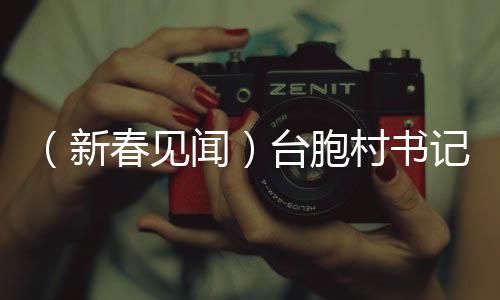 （新春见闻）台胞村书记的新年愿望：让两岸的“根”在乡村越扎越深