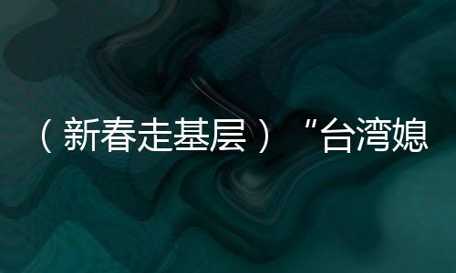 （新春走基层）“台湾媳妇”生活经：经营“小家和”见证“大家欢”