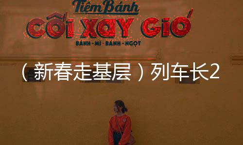 （新春走基层）列车长20载铁路情怀：用脚步丈量春运之路