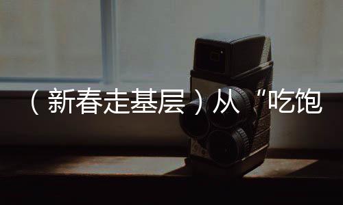 （新春走基层）从“吃饱”到“吃好”新春佳节里的舌尖幸福