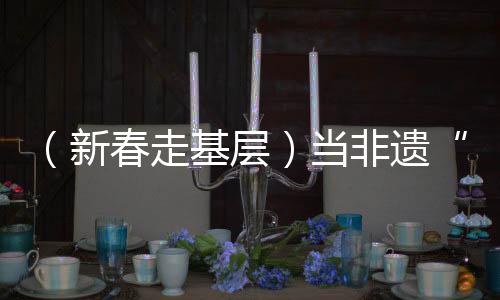 （新春走基层）当非遗“遇见”春运，一次文化暖旅的三个“抵达”