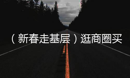 （新春走基层）逛商圈买年货寻年味 浙江消费市场火热开场