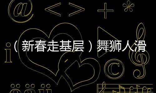 （新春走基层）舞狮人滑端鹏的忙碌春节：“舞”出一个红火年