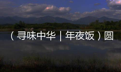 （寻味中华｜年夜饭）圆子盈盘鱼藕鲜 楚地佳肴话吉年