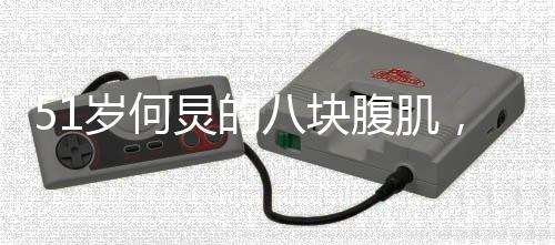 51岁何炅的八块腹肌，岁月不老人生的健康力量