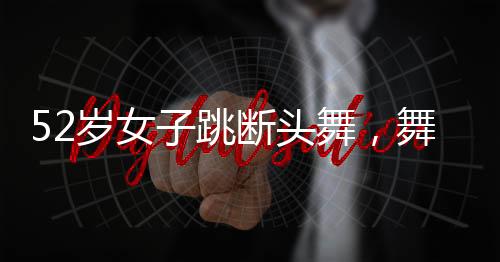 52岁女子跳断头舞，舞动人生的非凡魅力