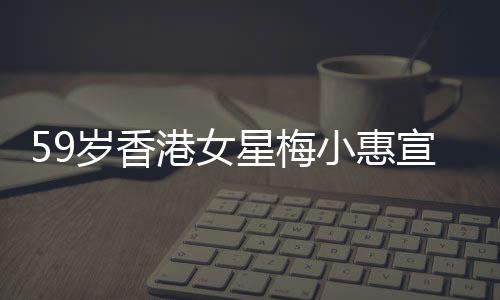 59岁香港女星梅小惠宣告复出，再度闪耀荧屏的期待与热议