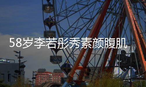 58岁李若彤秀素颜腹肌照，尽显冻龄女神魅力