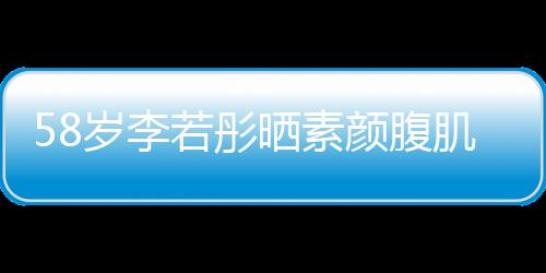 58岁李若彤晒素颜腹肌照，惊艳网友