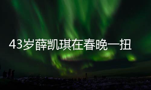43岁薛凯琪在春晚一扭出圈，魅力不减当年