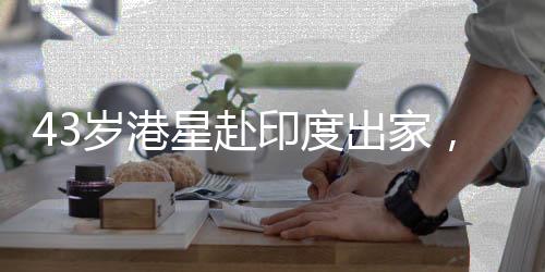 43岁港星赴印度出家，引发社会关注
