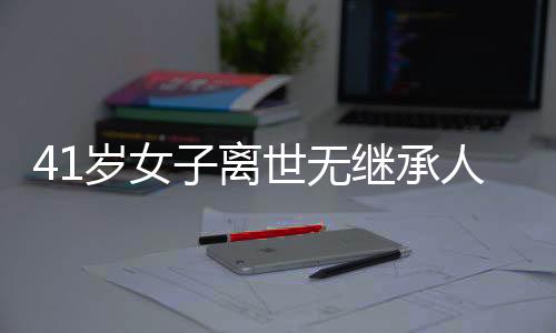 41岁女子离世无继承人，房产最终归属国家——一起关注遗产继承与社会议题
