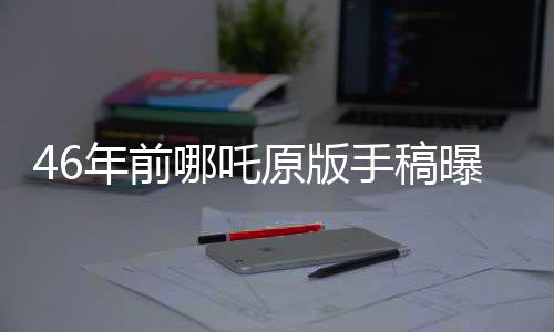 46年前哪吒原版手稿曝光，揭开一段传世神话的最初面貌