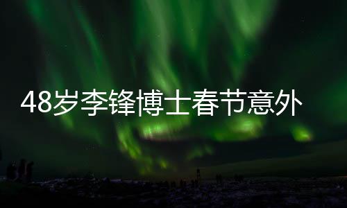 48岁李锋博士春节意外离世，令人痛惜