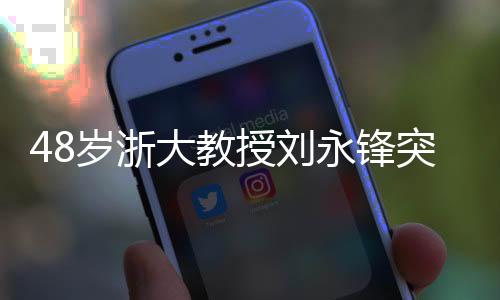 48岁浙大教授刘永锋突发疾病逝世