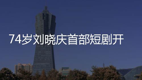 74岁刘晓庆首部短剧开机，再创艺术新高峰