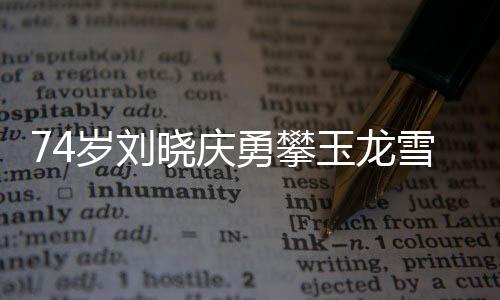 74岁刘晓庆勇攀玉龙雪山，不老传奇的壮举