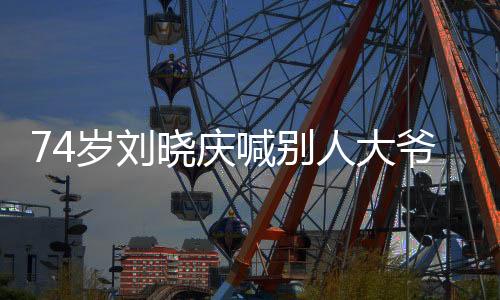 74岁刘晓庆喊别人大爷，跨越年龄的真挚友情