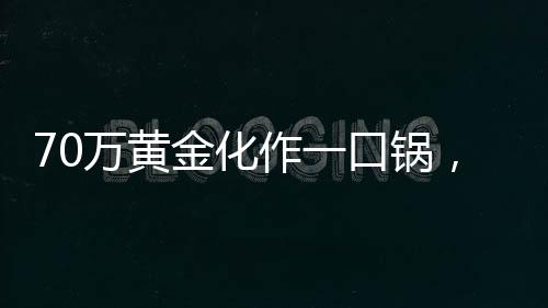 70万黄金化作一口锅，金与铁相遇的瞬间
