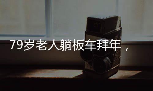 79岁老人躺板车拜年，独特的传统习俗与文化致敬