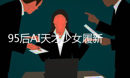 95后AI天才少女履新岗位，引领科技创新浪潮