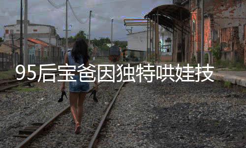 95后宝爸因独特哄娃技巧走红，成为新一代育儿榜样