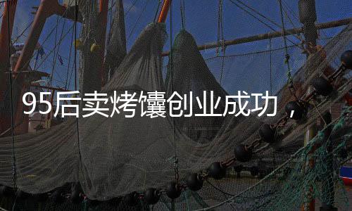 95后卖烤馕创业成功，月入三万的故事