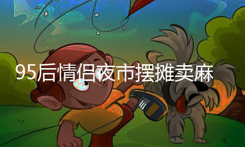 95后情侣夜市摆摊卖麻糍，日入四千展现创业风采