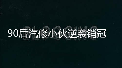 90后汽修小伙逆袭销冠，年入百万的励志故事