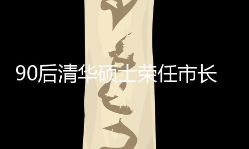 90后清华硕士荣任市长，年轻力量助力城市繁荣发展