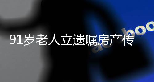 91岁老人立遗嘱房产传承独特选择，女儿继承，儿子无缘