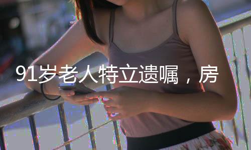 91岁老人特立遗嘱，房产心意赠与女儿，令人深思的社会现象