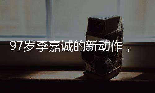97岁李嘉诚的新动作，商海传奇再现江湖