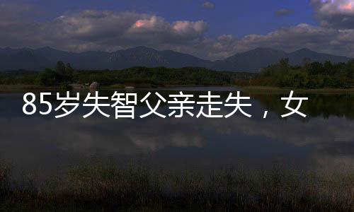 85岁失智父亲走失，女星憔悴寻人——一位女儿的坚守与希望