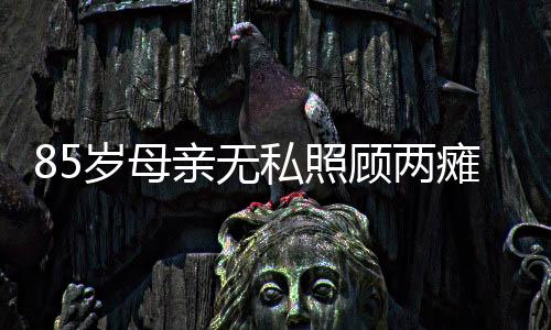85岁母亲无私照顾两瘫痪儿子30多年，一曲人间真情的赞歌
