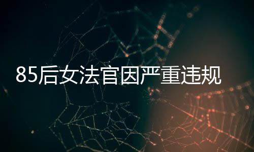 85后女法官因严重违规被开除公职，知法犯法引发社会关注