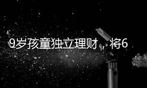 9岁孩童独立理财，将6万压岁钱存入银行，开启理财之路